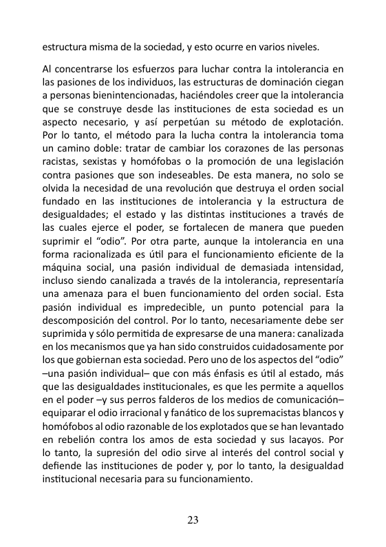 estructura misma de la sociedad, y esto ocurre en varios niveles.  Al concentrarse los esfuerzos para luchar contra la intolerancia en las pasiones de los individuos, las estructuras de dominacion ciegan apersonas bienintencionadas, haciéndoles creer que la intolerancia que se construye desde las instituciones de esta sociedad es un aspecto necesario, y asi perpetdan su método de explotacion. Por lo tanto, el método para la lucha contra la intolerancia toma un camino doble: tratar de cambiar los corazones de las personas racistas, sexistas y homéfobas o la promocién de una legislacién contra pasiones que son indeseables. De esta manera, no solo se olvida la necesidad de una revolucion que destruya el orden social fundado en las instituciones de intolerancia y la estructura de desigualdades; el estado y las distintas instituciones a través de las cuales ejerce el poder, se fortalecen de manera que pueden suprimir el “odio”. Por otra parte, aunque la intolerancia en una forma racionalizada es dtil para el funcionamiento eficiente de la maquina social, una pasién individual de demasiada intensidad, incluso siendo canalizada a través de la intolerancia, representaria una amenaza para el buen funcionamiento del orden social. Esta pasién individual es impredecible, un punto potencial para la descomposicin del control. Por lo tanto, necesariamente debe ser suprimiday sélo permitida de expresarse de una manera: canalizada en los mecanismos que ya han sido construidos cuidadosamente por los que gobiernan esta sociedad. Pero uno de los aspectos del “odio” ~una pasién individual- que con més énfasis es util al estado, mas que las desigualdades institucionales, es que les permite a aquellos en el poder -y sus perros falderos de los medios de comunicacién— equiparar el odio irracional y fanatico de los supremacistas blancos y homéfobos al odio razonable de los explotados que se han levantado en rebelién contra los amos de esta sociedad y sus lacayos. Por lo tanto, la supresién del odio sirve al interés del control social y defiende las instituciones de poder y, por lo tanto, la desigualdad institucional necesaria para su funcionamiento.  23 